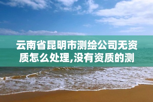 云南省昆明市測繪公司無資質怎么處理,沒有資質的測繪公司怎么開票