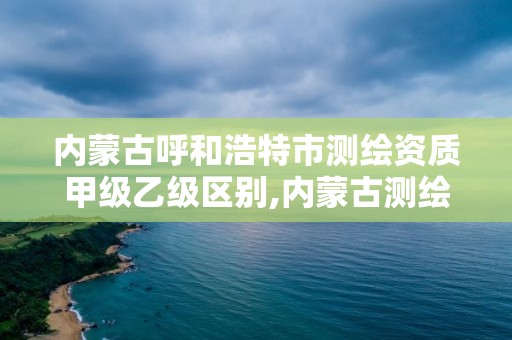 內蒙古呼和浩特市測繪資質甲級乙級區別,內蒙古測繪資質代辦