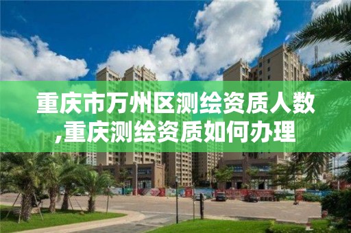 重慶市萬州區測繪資質人數,重慶測繪資質如何辦理