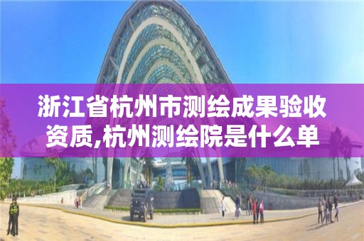 浙江省杭州市測繪成果驗收資質,杭州測繪院是什么單位