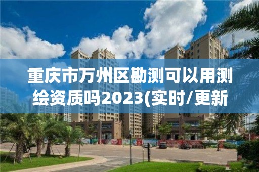 重慶市萬州區勘測可以用測繪資質嗎2023(實時/更新中)