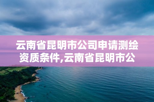 云南省昆明市公司申請測繪資質(zhì)條件,云南省昆明市公司申請測繪資質(zhì)條件及流程