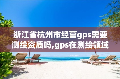 浙江省杭州市經營gps需要測繪資質嗎,gps在測繪領域的應用