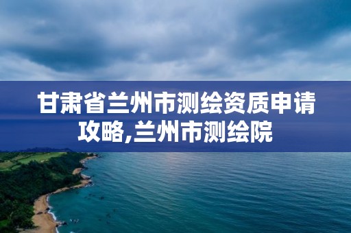 甘肅省蘭州市測繪資質(zhì)申請攻略,蘭州市測繪院