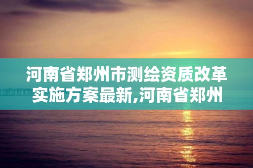 河南省鄭州市測繪資質改革實施方案最新,河南省鄭州市測繪資質改革實施方案最新公告