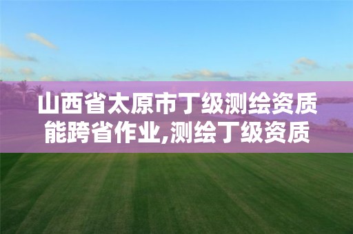 山西省太原市丁級測繪資質能跨省作業,測繪丁級資質承接范圍。