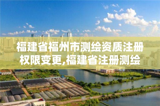 福建省福州市測繪資質注冊權限變更,福建省注冊測繪師