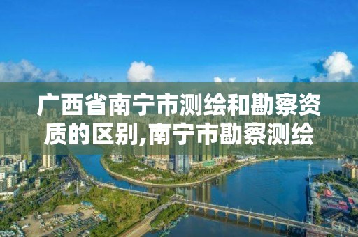 廣西省南寧市測繪和勘察資質的區別,南寧市勘察測繪地理信息院是事業單位嗎