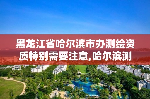 黑龍江省哈爾濱市辦測繪資質特別需要注意,哈爾濱測繪局屬于什么單位。