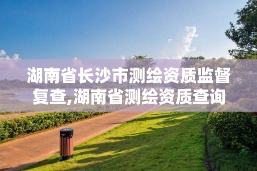 湖南省長沙市測繪資質監督復查,湖南省測繪資質查詢