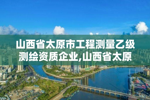 山西省太原市工程測量乙級測繪資質企業,山西省太原市工程測量乙級測繪資質企業有幾家