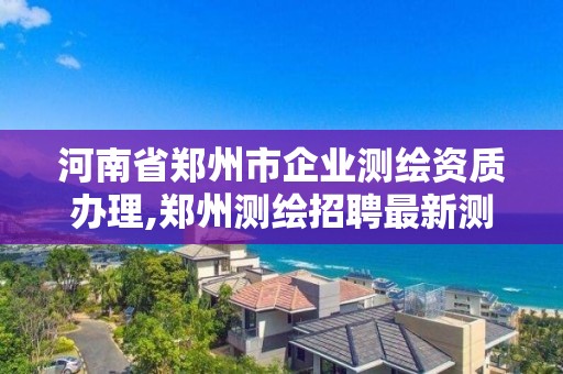 河南省鄭州市企業測繪資質辦理,鄭州測繪招聘最新測繪招聘