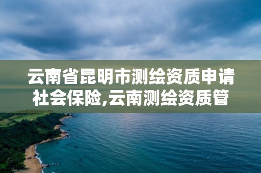 云南省昆明市測繪資質申請社會保險,云南測繪資質管理平臺查詢