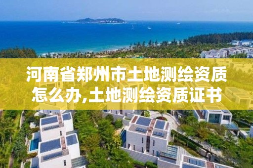 河南省鄭州市土地測繪資質(zhì)怎么辦,土地測繪資質(zhì)證書