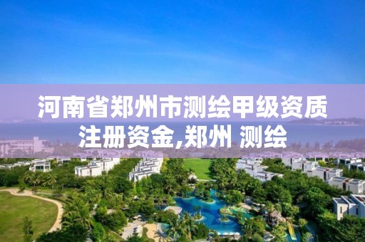 河南省鄭州市測繪甲級資質注冊資金,鄭州 測繪