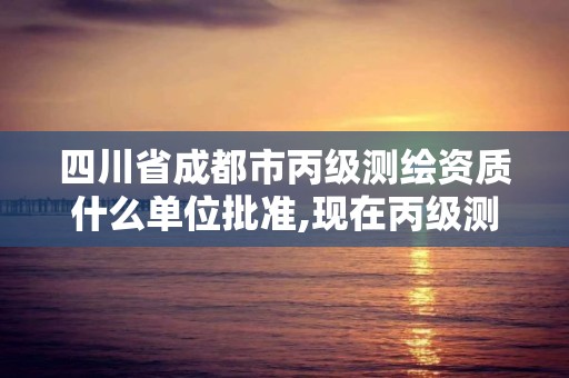 四川省成都市丙級測繪資質什么單位批準,現在丙級測繪資質辦理需要多少錢。