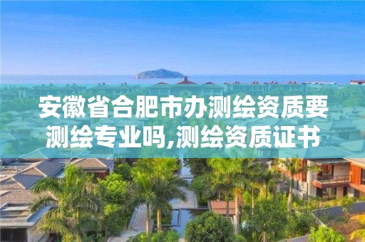 安徽省合肥市辦測繪資質要測繪專業嗎,測繪資質證書怎么辦理