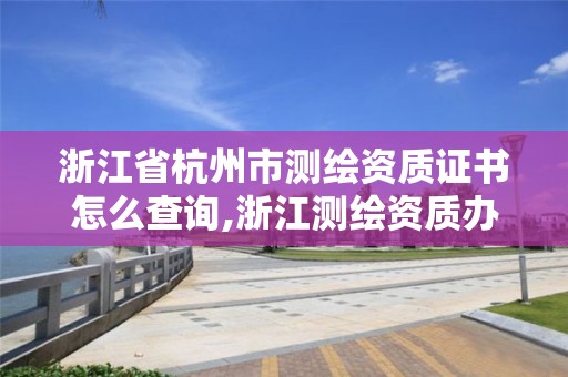 浙江省杭州市測繪資質證書怎么查詢,浙江測繪資質辦理流程。