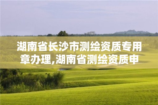 湖南省長沙市測繪資質專用章辦理,湖南省測繪資質申請公示