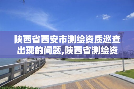 陜西省西安市測繪資質巡查出現的問題,陜西省測繪資質延期公告。