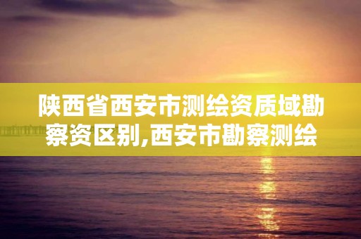 陜西省西安市測繪資質域勘察資區別,西安市勘察測繪院是事業單位嗎