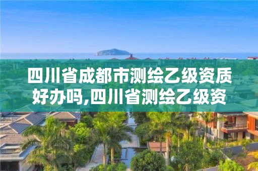 四川省成都市測(cè)繪乙級(jí)資質(zhì)好辦嗎,四川省測(cè)繪乙級(jí)資質(zhì)條件