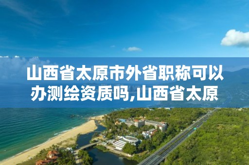 山西省太原市外省職稱可以辦測繪資質嗎,山西省太原市外省職稱可以辦測繪資質嗎現在。