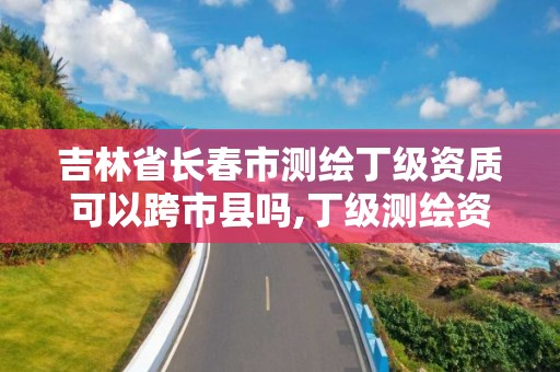 吉林省長春市測繪丁級資質可以跨市縣嗎,丁級測繪資質有效期為什么那么短。