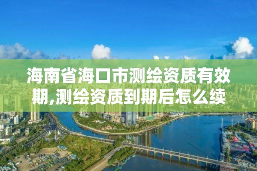 海南省海口市測繪資質有效期,測繪資質到期后怎么續期?