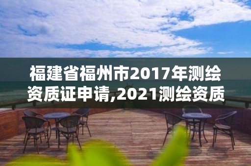 福建省福州市2017年測繪資質證申請,2021測繪資質延期公告福建省