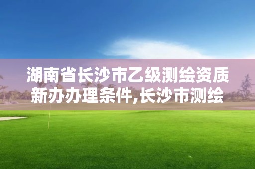 湖南省長沙市乙級測繪資質新辦辦理條件,長沙市測繪資質單位名單