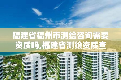 福建省福州市測(cè)繪咨詢需要資質(zhì)嗎,福建省測(cè)繪資質(zhì)查詢