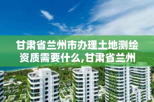 甘肅省蘭州市辦理土地測繪資質需要什么,甘肅省蘭州市辦理土地測繪資質需要什么手續。