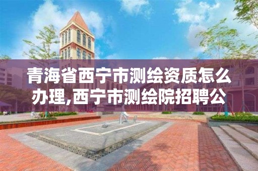 青海省西寧市測繪資質怎么辦理,西寧市測繪院招聘公示