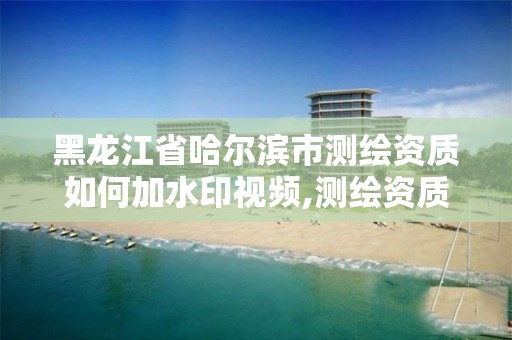 黑龍江省哈爾濱市測繪資質如何加水印視頻,測繪資質怎么辦