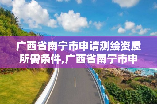 廣西省南寧市申請測繪資質所需條件,廣西省南寧市申請測繪資質所需條件是什么