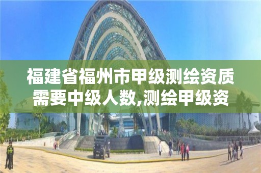 福建省福州市甲級測繪資質需要中級人數,測繪甲級資質人員要求。