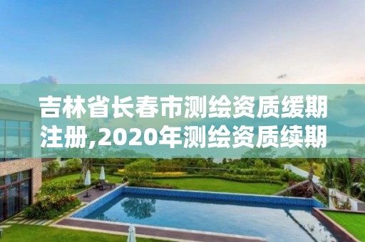 吉林省長春市測繪資質緩期注冊,2020年測繪資質續期怎么辦理