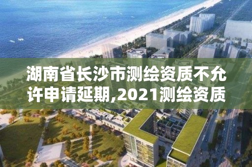 湖南省長沙市測繪資質不允許申請延期,2021測繪資質延期。