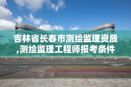 吉林省長春市測繪監理資質,測繪監理工程師報考條件