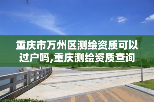 重慶市萬州區測繪資質可以過戶嗎,重慶測繪資質查詢