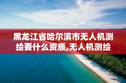 黑龍江省哈爾濱市無人機測繪要什么資質,無人機測繪需要什么資質。