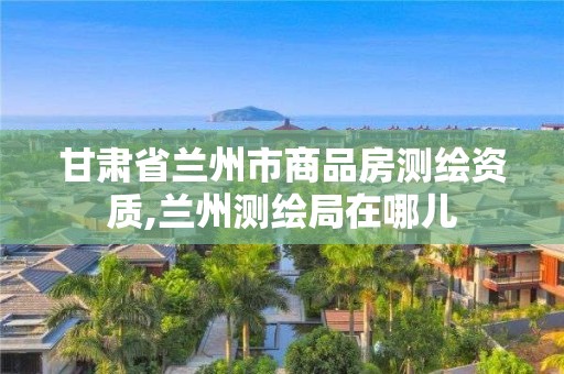 甘肅省蘭州市商品房測繪資質,蘭州測繪局在哪兒