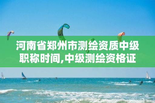 河南省鄭州市測繪資質中級職稱時間,中級測繪資格證書