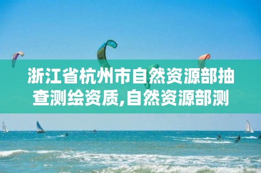 浙江省杭州市自然資源部抽查測繪資質,自然資源部測繪資質管理信息系統。