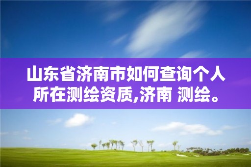 山東省濟南市如何查詢個人所在測繪資質,濟南 測繪。