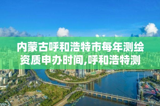 內蒙古呼和浩特市每年測繪資質申辦時間,呼和浩特測繪局屬于什么單位管理