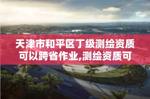 天津市和平區(qū)丁級測繪資質可以跨省作業(yè),測繪資質可以跨地區(qū)作業(yè)嗎。