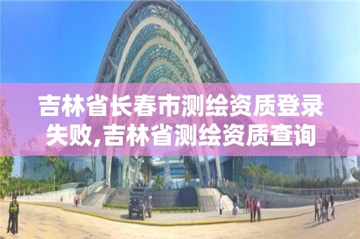 吉林省長春市測繪資質登錄失敗,吉林省測繪資質查詢