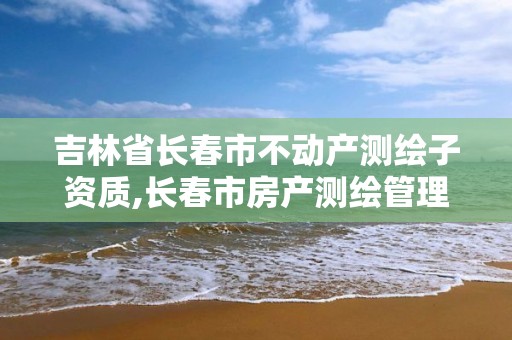 吉林省長春市不動產測繪子資質,長春市房產測繪管理辦法